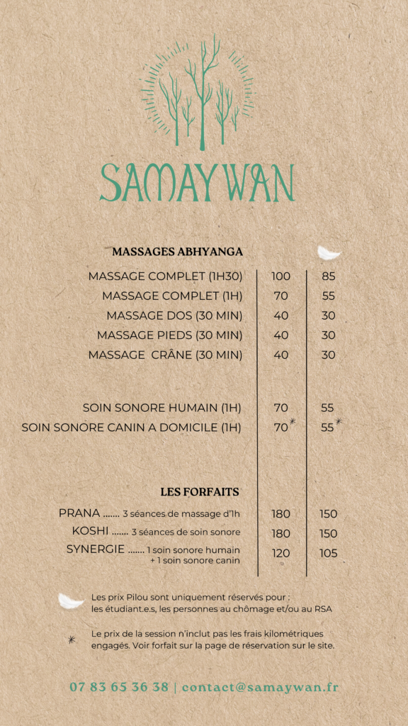LES MASSAGES ABHYANGA
Massage Complet de 1h30 : 100€ ou 85€*
Massage Complet de 1h : 70€ ou 55€*
Massage du dos de 30 minutes : 40€ ou 30€*
Massage des pieds de 30 minutes : 40€ ou 30€*
Massage du crâne de 30 minutes : 40€ ou 30€*

LES SOINS SONORES
Soin sonore humain de 1h : 70€ ou 55€*
Soin sonore canin à domicile de 1h : 70€ ou 55€*

LES FORFAITS :
Prana : 3 séances de massage de 1h : 180€ ou 150€*
Koshi : 3 séances de soin sonore : 180€ ou 150€*
Synergie : 1 soin sonor humain et 1 soins sonore canin : 120€ ou 105€*

* : Prix Pilou uniquement pour les étudiants, personnes au chômage et/ou au RSA

Note pour le soin sonore canin à domicile : Le prix de la session n'inclut pas les frais kilométriques engagés. Voir forfait sur la page de réservation du site.
